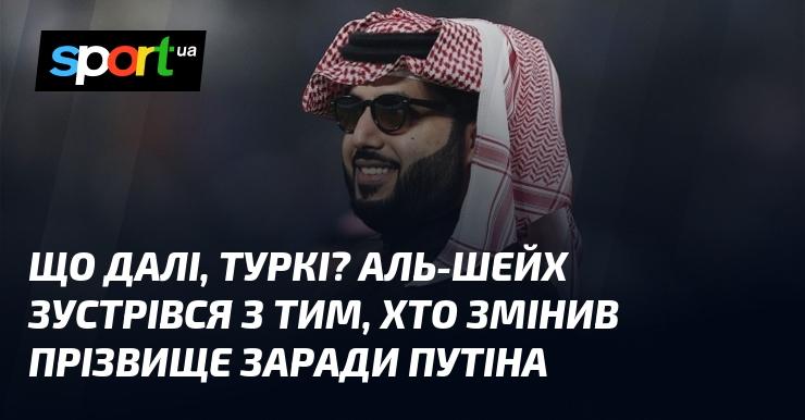 Що буде далі, Туркі? Аль-Шейх провів зустріч з особою, яка змінила своє прізвище на честь путіна.